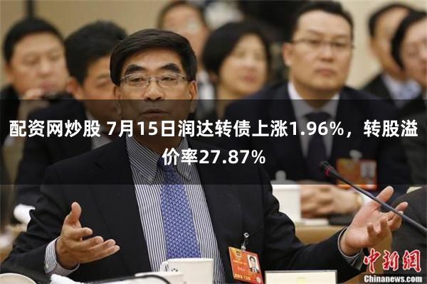 配资网炒股 7月15日润达转债上涨1.96%，转股溢价率27.87%