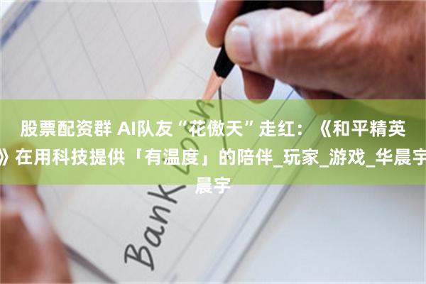 股票配资群 AI队友“花傲天”走红：《和平精英》在用科技提供「有温度」的陪伴_玩家_游戏_华晨宇