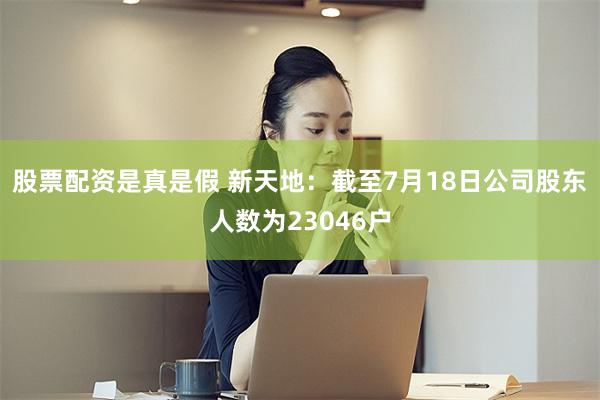 股票配资是真是假 新天地：截至7月18日公司股东人数为23046户