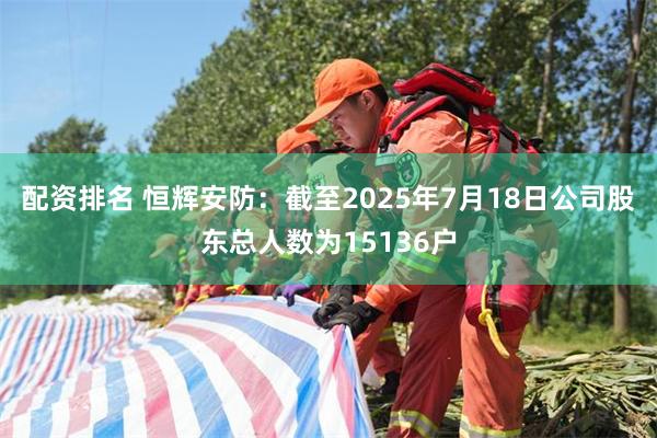配资排名 恒辉安防：截至2025年7月18日公司股东总人数为15136户
