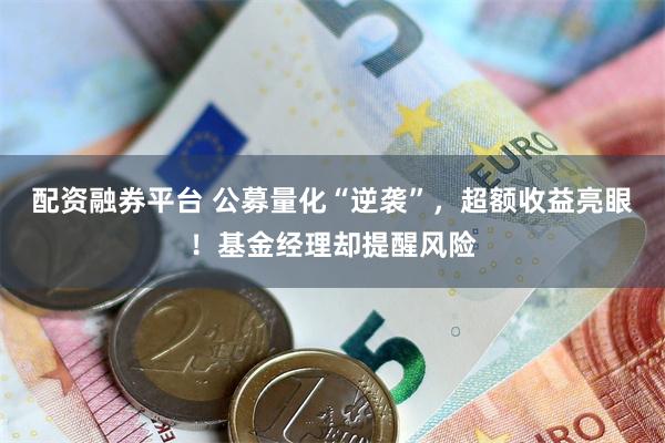 配资融券平台 公募量化“逆袭”，超额收益亮眼！基金经理却提醒风险