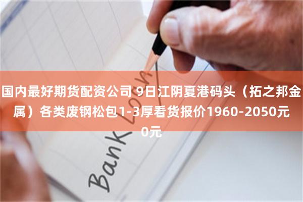 国内最好期货配资公司 9日江阴夏港码头（拓之邦金属）各类废钢松包1-3厚看货报价1960-2050元
