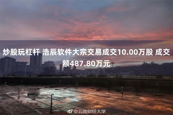炒股玩杠杆 浩辰软件大宗交易成交10.00万股 成交额487.80万元