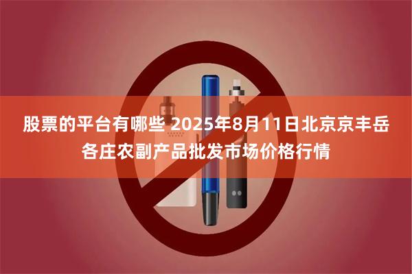 股票的平台有哪些 2025年8月11日北京京丰岳各庄农副产品批发市场价格行情