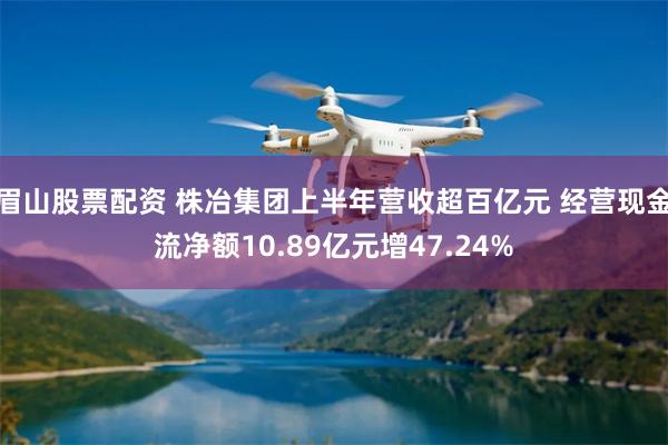 眉山股票配资 株冶集团上半年营收超百亿元 经营现金流净额10.89亿元增47.24%