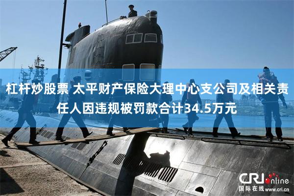 杠杆炒股票 太平财产保险大理中心支公司及相关责任人因违规被罚款合计34.5万元