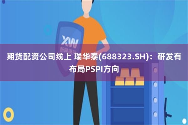 期货配资公司线上 瑞华泰(688323.SH)：研发有布局PSPI方向