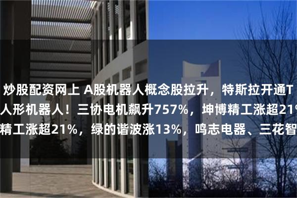 炒股配资网上 A股机器人概念股拉升，特斯拉开通TeslaAI官方微博展示人形机器人！三协电机飙升757%，坤博精工涨超21%，绿的谐波涨13%，鸣志电器、三花智控10CM涨停