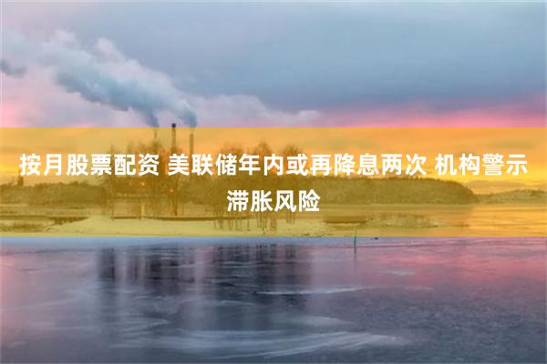 按月股票配资 美联储年内或再降息两次 机构警示滞胀风险