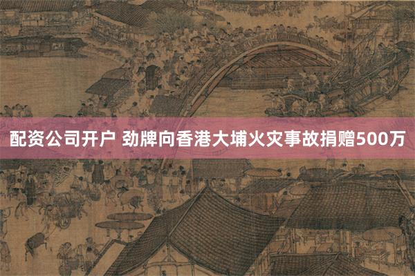 配资公司开户 劲牌向香港大埔火灾事故捐赠500万