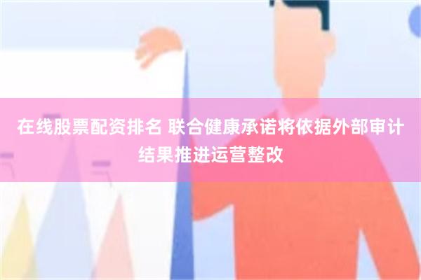 在线股票配资排名 联合健康承诺将依据外部审计结果推进运营整改